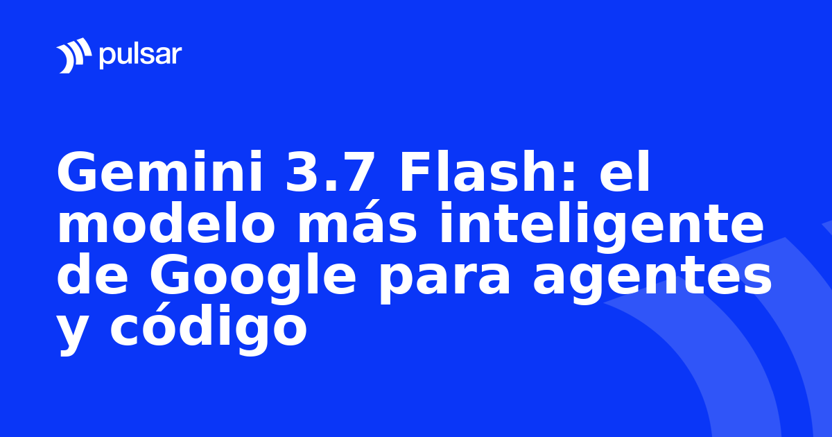 Gemini 3.7 Flash: el modelo más inteligente de Google para agentes y código